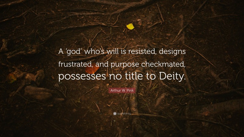 Arthur W. Pink Quote: “A ‘god’ who’s will is resisted, designs frustrated, and purpose checkmated, possesses no title to Deity.”