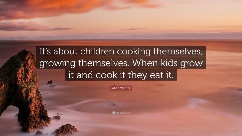 Alice Waters Quote: “It’s about children cooking themselves, growing themselves. When kids grow it and cook it they eat it.”
