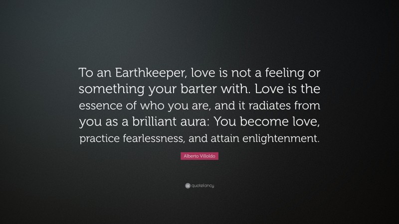Alberto Villoldo Quote: “To an Earthkeeper, love is not a feeling or something your barter with. Love is the essence of who you are, and it radiates from you as a brilliant aura: You become love, practice fearlessness, and attain enlightenment.”