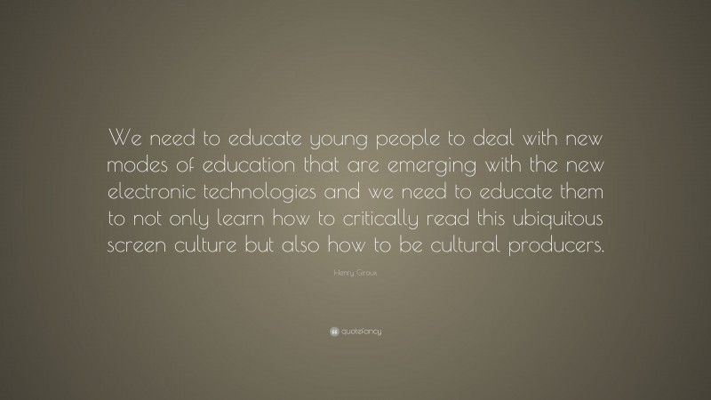 Henry Giroux Quote: “We need to educate young people to deal with new modes of education that are emerging with the new electronic technologies and we need to educate them to not only learn how to critically read this ubiquitous screen culture but also how to be cultural producers.”