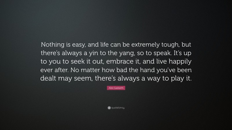 Alex Gaskarth Quote: “Nothing is easy, and life can be extremely tough, but there’s always a yin to the yang, so to speak. It’s up to you to seek it out, embrace it, and live happily ever after. No matter how bad the hand you’ve been dealt may seem, there’s always a way to play it.”