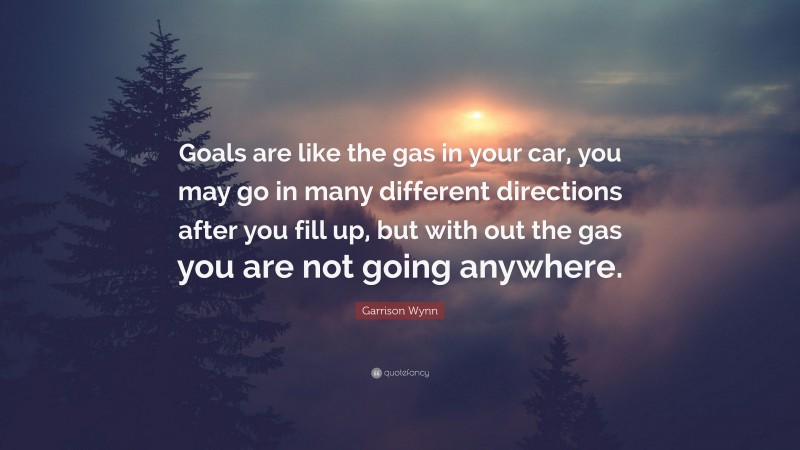 Garrison Wynn Quote: “Goals are like the gas in your car, you may go in many different directions after you fill up, but with out the gas you are not going anywhere.”