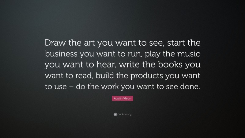 Austin Kleon Quote: “Draw the art you want to see, start the business you want to run, play the music you want to hear, write the books you want to read, build the products you want to use – do the work you want to see done.”