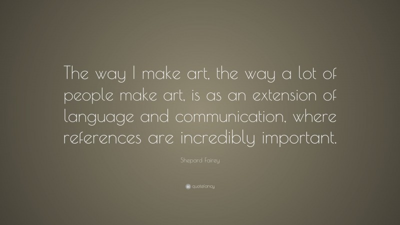 Shepard Fairey Quote: “The way I make art, the way a lot of people make art, is as an extension of language and communication, where references are incredibly important.”