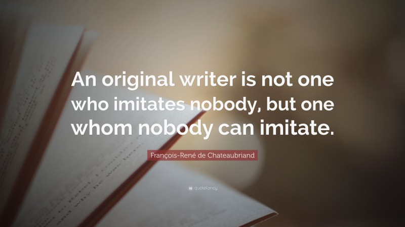 François-René de Chateaubriand Quote: “An original writer is not one who imitates nobody, but one whom nobody can imitate.”
