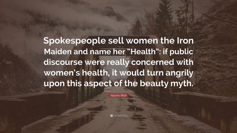 Naomi Wolf Quote: “Spokespeople sell women the Iron Maiden and name her “Health”: if public discourse were really concerned with women’s health, it would turn angrily upon this aspect of the beauty myth.”
