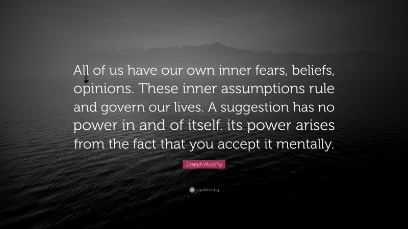 Joseph Murphy Quote: “All of us have our own inner fears, beliefs, opinions. These inner assumptions rule and govern our lives. A suggestion has no power in and of itself. its power arises from the fact that you accept it mentally.”