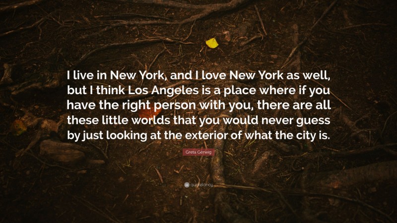 Greta Gerwig Quote: “I live in New York, and I love New York as well, but I think Los Angeles is a place where if you have the right person with you, there are all these little worlds that you would never guess by just looking at the exterior of what the city is.”