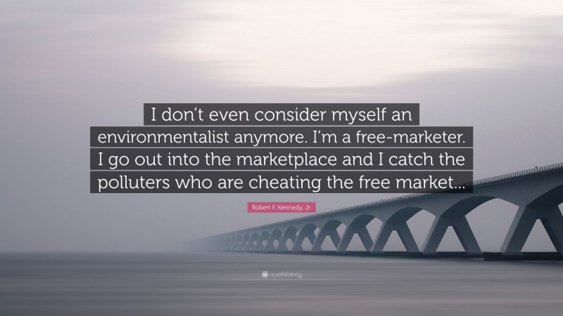 Robert F. Kennedy, Jr. Quote: “I don’t even consider myself an environmentalist anymore. I’m a free-marketer. I go out into the marketplace and I catch the polluters who are cheating the free market...”