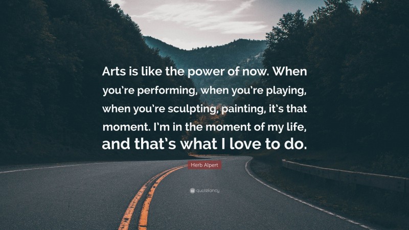 Herb Alpert Quote: “Arts is like the power of now. When you’re performing, when you’re playing, when you’re sculpting, painting, it’s that moment. I’m in the moment of my life, and that’s what I love to do.”