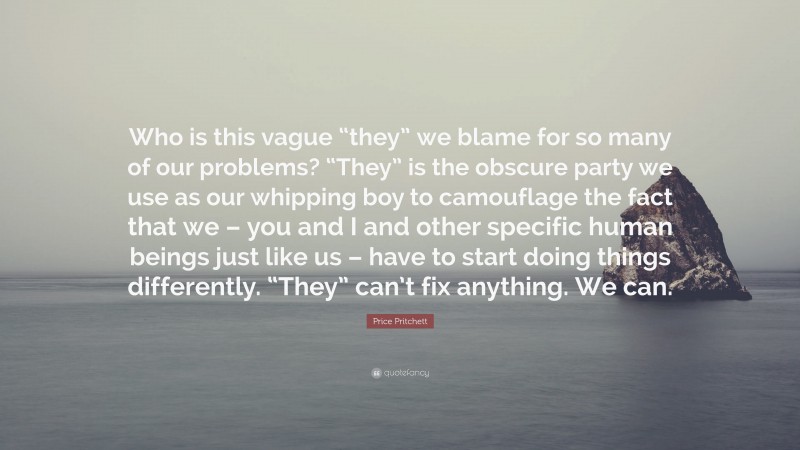 Price Pritchett Quote: “Who is this vague “they” we blame for so many of our problems? “They” is the obscure party we use as our whipping boy to camouflage the fact that we – you and I and other specific human beings just like us – have to start doing things differently. “They” can’t fix anything. We can.”