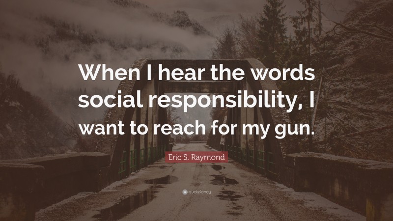 Eric S. Raymond Quote: “When I hear the words social responsibility, I want to reach for my gun.”