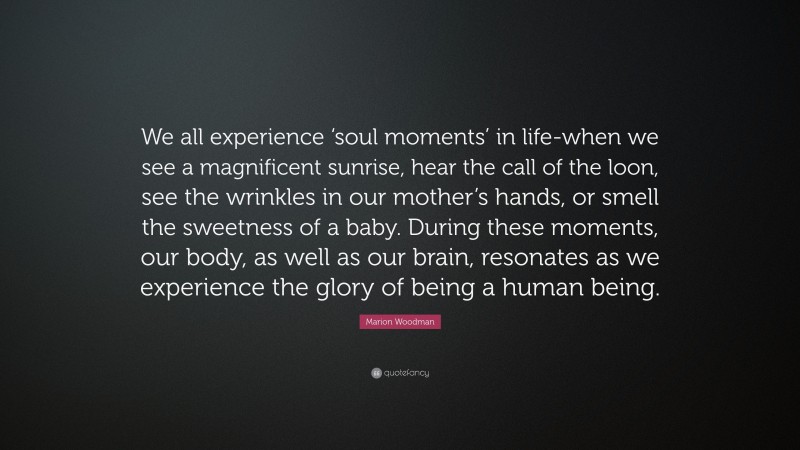 Marion Woodman Quote: “We all experience ‘soul moments’ in life-when we see a magnificent sunrise, hear the call of the loon, see the wrinkles in our mother’s hands, or smell the sweetness of a baby. During these moments, our body, as well as our brain, resonates as we experience the glory of being a human being.”