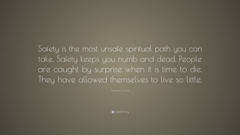 Stephen Levine Quote: “Safety is the most unsafe spiritual path you can take. Safety keeps you numb and dead. People are caught by surprise when it is time to die. They have allowed themselves to live so little.”