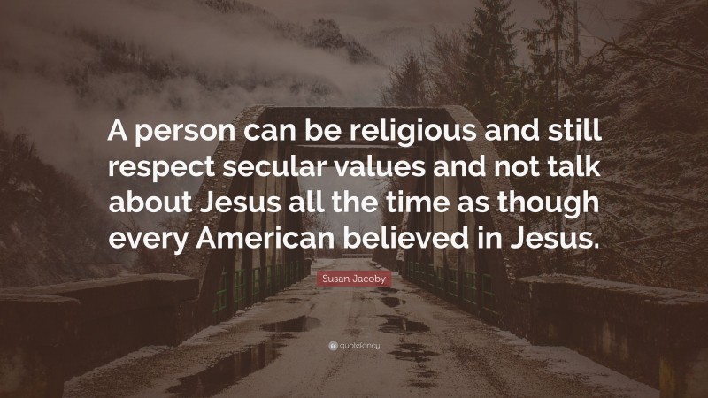 Susan Jacoby Quote: “A person can be religious and still respect secular values and not talk about Jesus all the time as though every American believed in Jesus.”