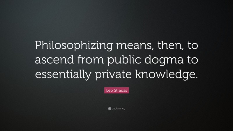 Leo Strauss Quote: “Philosophizing means, then, to ascend from public dogma to essentially private knowledge.”