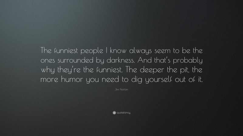 Jim Norton Quote: “The funniest people I know always seem to be the ones surrounded by darkness. And that’s probably why they’re the funniest. The deeper the pit, the more humor you need to dig yourself out of it.”