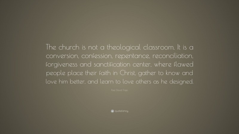 Paul David Tripp Quote: “The church is not a theological classroom. It is a conversion, confession, repentance, reconciliation, forgiveness and sanctification center, where flawed people place their faith in Christ, gather to know and love him better, and learn to love others as he designed.”