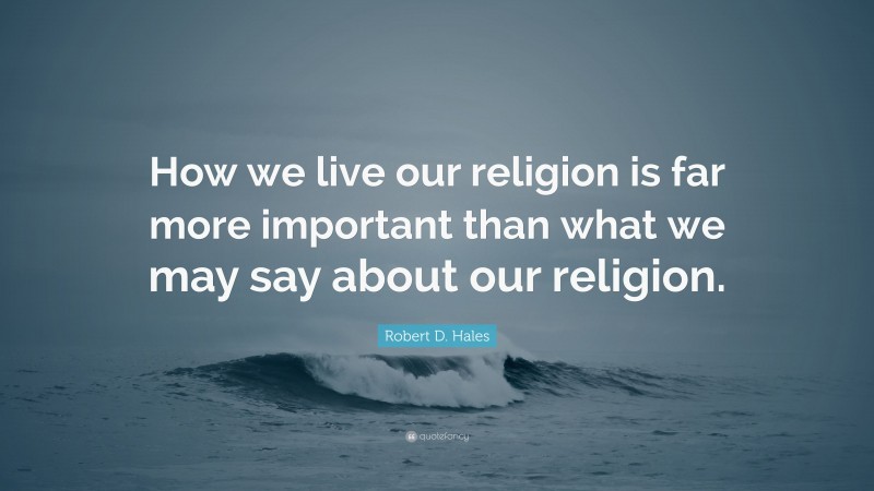 Robert D. Hales Quote: “How we live our religion is far more important than what we may say about our religion.”