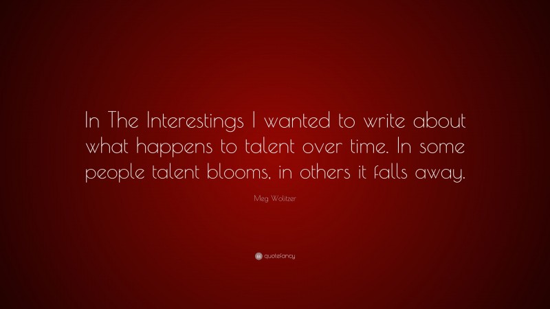 Meg Wolitzer Quote: “In The Interestings I wanted to write about what happens to talent over time. In some people talent blooms, in others it falls away.”