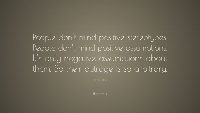 Jim Norton Quote: “People don’t mind positive stereotypes. People don’t mind positive assumptions. It’s only negative assumptions about them. So their outrage is so arbitrary.”