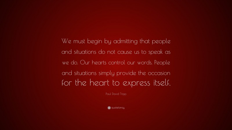 Paul David Tripp Quote: “We must begin by admitting that people and situations do not cause us to speak as we do. Our hearts control our words. People and situations simply provide the occasion for the heart to express itself.”