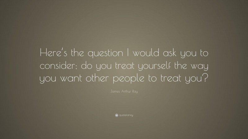 James Arthur Ray Quote: “Here’s the question I would ask you to consider; do you treat yourself the way you want other people to treat you?”