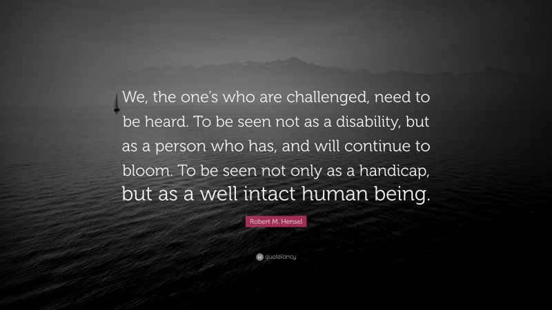 Robert M. Hensel Quote: “We, the one’s who are challenged, need to be heard. To be seen not as a disability, but as a person who has, and will continue to bloom. To be seen not only as a handicap, but as a well intact human being.”