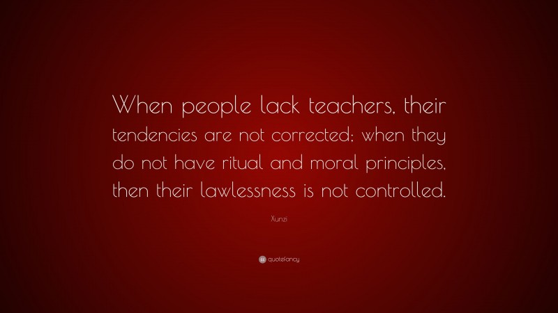 Xunzi Quote: “When people lack teachers, their tendencies are not corrected; when they do not have ritual and moral principles, then their lawlessness is not controlled.”