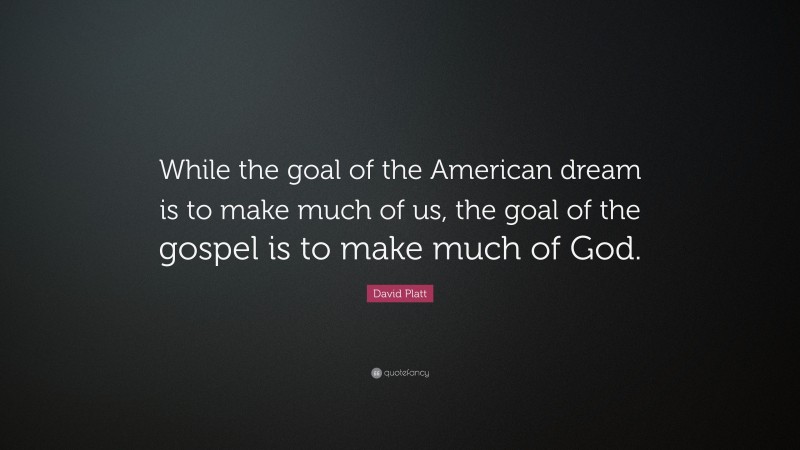 David Platt Quote: “While the goal of the American dream is to make much of us, the goal of the gospel is to make much of God.”