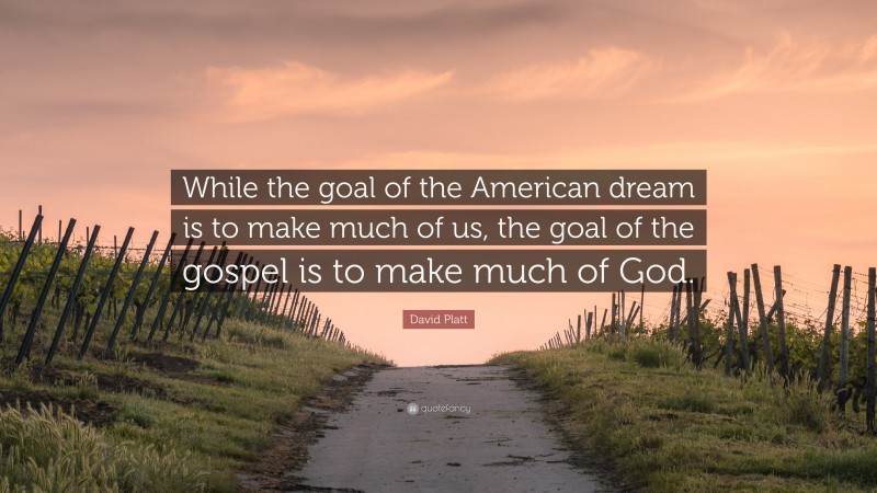 David Platt Quote: “While the goal of the American dream is to make much of us, the goal of the gospel is to make much of God.”