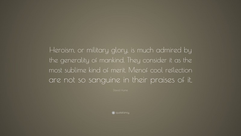 David Hume Quote: “Heroism, or military glory, is much admired by the generality of mankind. They consider it as the most sublime kind of merit. Menof cool reflection are not so sanguine in their praises of it.”