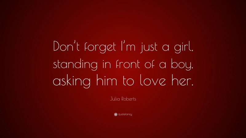Julia Roberts Quote: “Don’t forget I’m just a girl, standing in front of a boy, asking him to love her.”