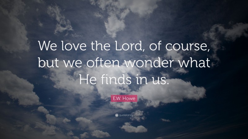 E.W. Howe Quote: “We love the Lord, of course, but we often wonder what He finds in us.”