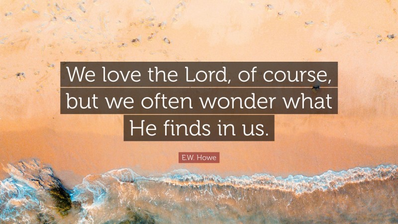E.W. Howe Quote: “We love the Lord, of course, but we often wonder what He finds in us.”