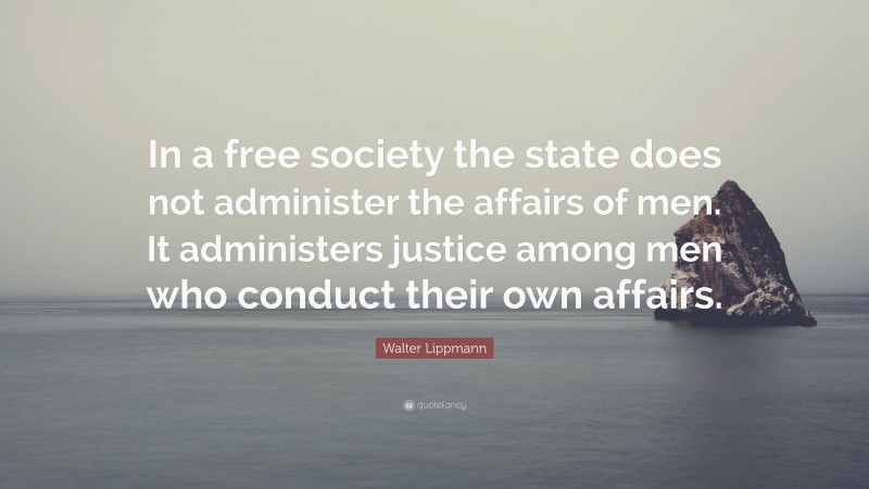 Walter Lippmann Quote: “In a free society the state does not administer the affairs of men. It administers justice among men who conduct their own affairs.”