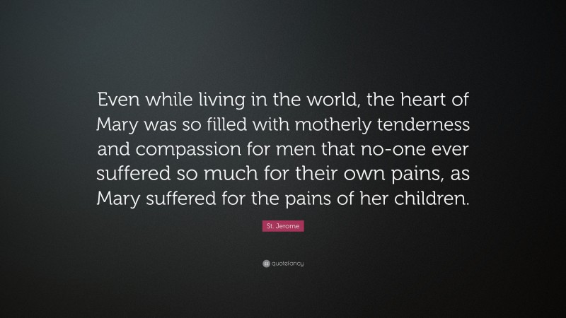 St. Jerome Quote: “Even while living in the world, the heart of Mary was so filled with motherly tenderness and compassion for men that no-one ever suffered so much for their own pains, as Mary suffered for the pains of her children.”