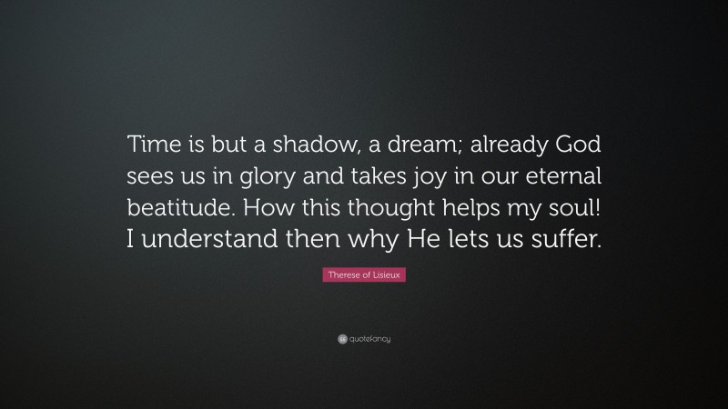 Therese of Lisieux Quote: “Time is but a shadow, a dream; already God sees us in glory and takes joy in our eternal beatitude. How this thought helps my soul! I understand then why He lets us suffer.”
