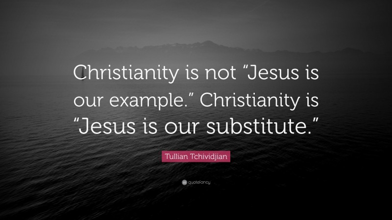 Tullian Tchividjian Quote: “Christianity is not “Jesus is our example.” Christianity is “Jesus is our substitute.””