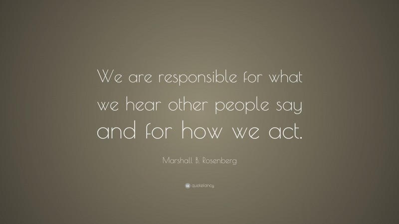Marshall B. Rosenberg Quote: “We are responsible for what we hear other people say and for how we act.”