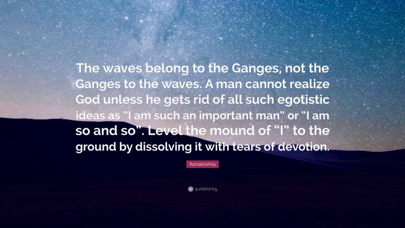 Ramakrishna Quote: “The waves belong to the Ganges, not the Ganges to the waves. A man cannot realize God unless he gets rid of all such egotistic ideas as “I am such an important man” or “I am so and so”. Level the mound of “I” to the ground by dissolving it with tears of devotion.”