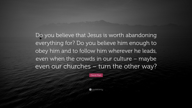 David Platt Quote: “Do you believe that Jesus is worth abandoning everything for? Do you believe him enough to obey him and to follow him wherever he leads, even when the crowds in our culture – maybe even our churches – turn the other way?”
