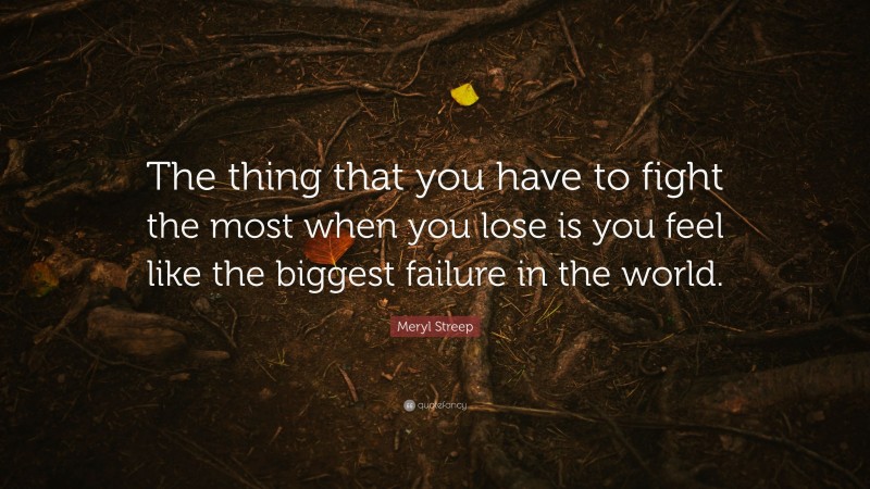 Meryl Streep Quote: “The thing that you have to fight the most when you lose is you feel like the biggest failure in the world.”