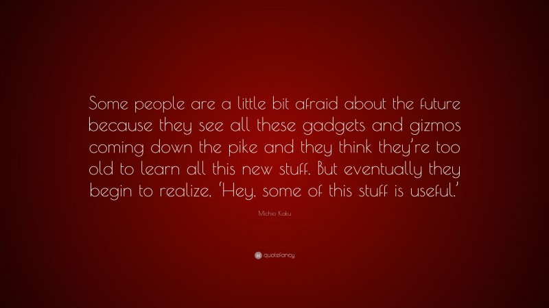 Michio Kaku Quote: “Some people are a little bit afraid about the future because they see all these gadgets and gizmos coming down the pike and they think they’re too old to learn all this new stuff. But eventually they begin to realize, ‘Hey, some of this stuff is useful.’”