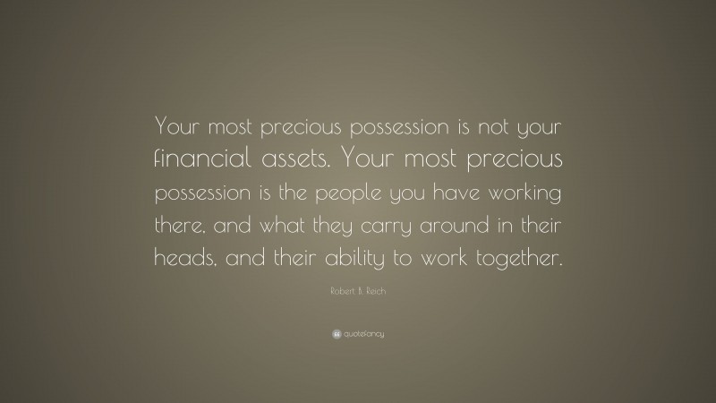 Robert B. Reich Quote: “Your most precious possession is not your financial assets. Your most precious possession is the people you have working there, and what they carry around in their heads, and their ability to work together.”