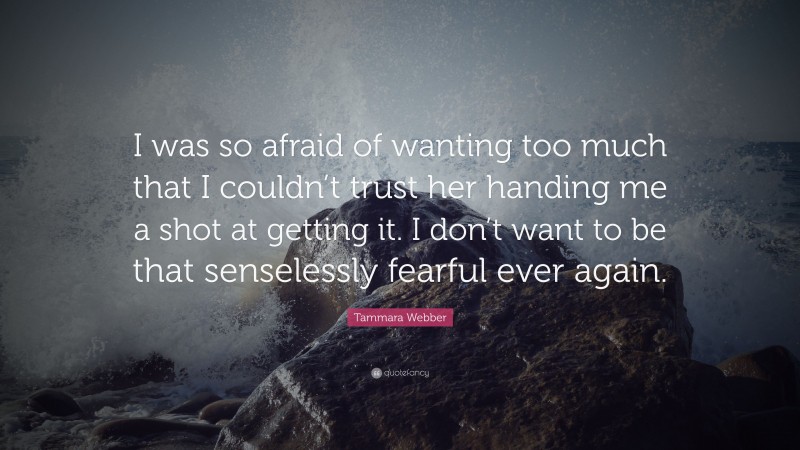 Tammara Webber Quote: “I was so afraid of wanting too much that I couldn’t trust her handing me a shot at getting it. I don’t want to be that senselessly fearful ever again.”