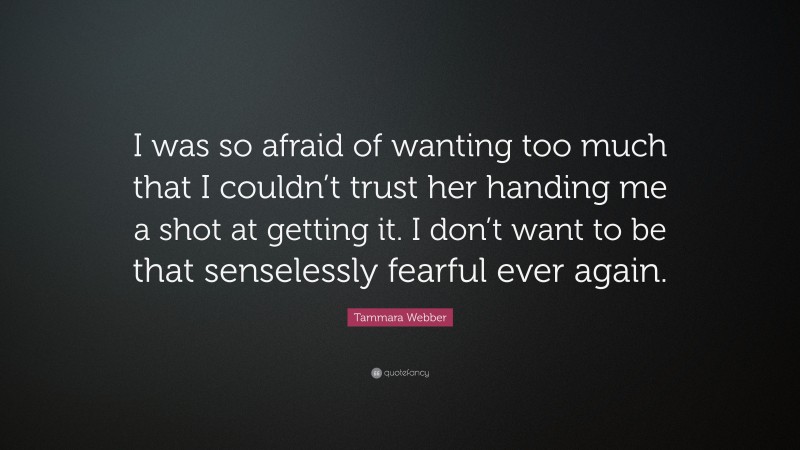Tammara Webber Quote: “I was so afraid of wanting too much that I couldn’t trust her handing me a shot at getting it. I don’t want to be that senselessly fearful ever again.”