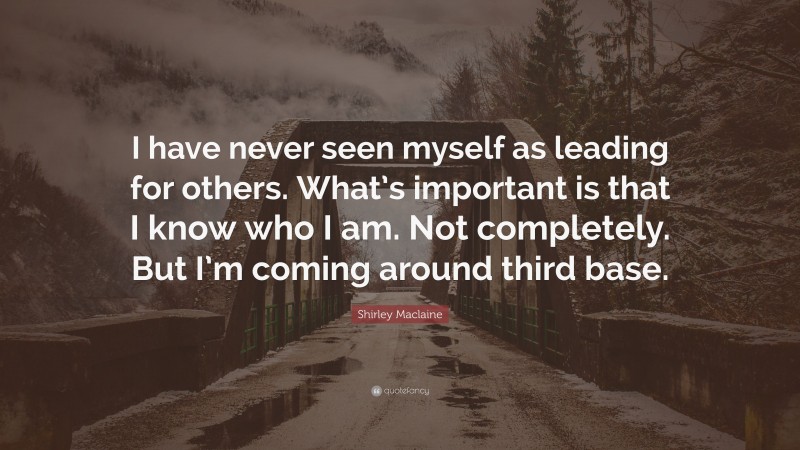Shirley Maclaine Quote: “I have never seen myself as leading for others. What’s important is that I know who I am. Not completely. But I’m coming around third base.”