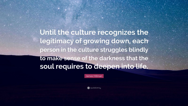 James Hillman Quote: “Until the culture recognizes the legitimacy of growing down, each person in the culture struggles blindly to make sense of the darkness that the soul requires to deepen into life.”