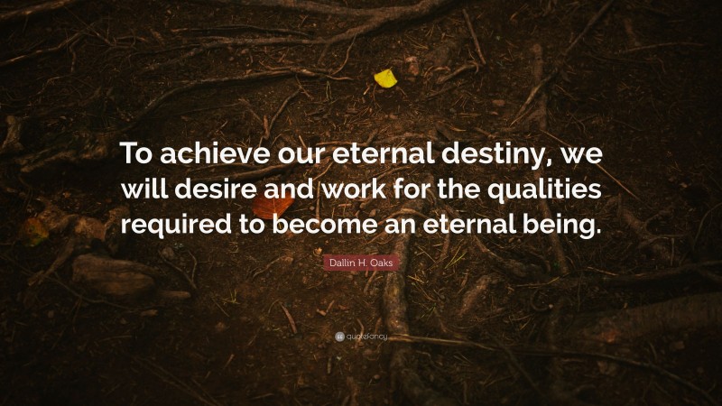 Dallin H. Oaks Quote: “To achieve our eternal destiny, we will desire and work for the qualities required to become an eternal being.”